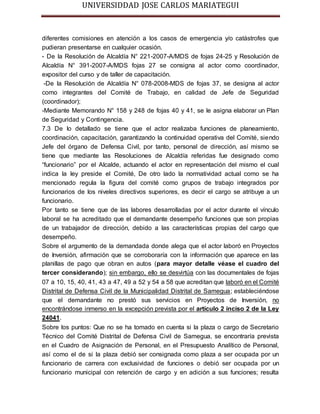 UNIVERSIDDAD JOSE CARLOS MARIATEGUI 
diferentes comisiones en atención a los casos de emergencia y/o catástrofes que 
pudieran presentarse en cualquier ocasión. 
- De la Resolución de Alcaldía N° 221-2007-A/MDS de fojas 24-25 y Resolución de 
Alcaldía N° 391-2007-A/MDS fojas 27 se consigna al actor como coordinador, 
expositor del curso y de taller de capacitación. 
-De la Resolución de Alcaldía N° 078-2008-MDS de fojas 37, se designa al actor 
como integrantes del Comité de Trabajo, en calidad de Jefe de Seguridad 
(coordinador); 
-Mediante Memorando N° 158 y 248 de fojas 40 y 41, se le asigna elaborar un Plan 
de Seguridad y Contingencia. 
7.3 De lo detallado se tiene que el actor realizaba funciones de planeamiento, 
coordinación, capacitación, garantizando la continuidad operativa del Comité, siendo 
Jefe del órgano de Defensa Civil, por tanto, personal de dirección, así mismo se 
tiene que mediante las Resoluciones de Alcaldía referidas fue designado como 
“funcionario” por el Alcalde, actuando el actor en representación del mismo el cual 
indica la ley preside el Comité, De otro lado la normatividad actual como se ha 
mencionado regula la figura del comité como grupos de trabajo integrados por 
funcionarios de los niveles directivos superiores, es decir el cargo se atribuye a un 
funcionario. 
Por tanto se tiene que de las labores desarrolladas por el actor durante el vínculo 
laboral se ha acreditado que el demandante desempeño funciones que son propias 
de un trabajador de dirección, debido a las características propias del cargo que 
desempeño. 
Sobre el argumento de la demandada donde alega que el actor laboró en Proyectos 
de Inversión, afirmación que se corroboraría con la información que aparece en las 
planillas de pago que obran en autos (para mayor detalle véase el cuadro del 
tercer considerando); sin embargo, ello se desvirtúa con las documentales de fojas 
07 a 10, 15, 40, 41, 43 a 47, 49 a 52 y 54 a 58 que acreditan que laboró en el Comité 
Distrital de Defensa Civil de la Municipalidad Distrital de Samegua; estableciéndose 
que el demandante no prestó sus servicios en Proyectos de Inversión, no 
encontrándose inmerso en la excepción prevista por el artículo 2 inciso 2 de la Ley 
24041. 
Sobre los puntos: Que no se ha tomado en cuenta si la plaza o cargo de Secretario 
Técnico del Comité Distrital de Defensa Civil de Samegua, se encontraría prevista 
en el Cuadro de Asignación de Personal, en el Presupuesto Analítico de Personal, 
así como el de si la plaza debió ser consignada como plaza a ser ocupada por un 
funcionario de carrera con exclusividad de funciones o debió ser ocupada por un 
funcionario municipal con retención de cargo y en adición a sus funciones; resulta 
 