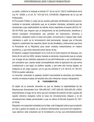 UNIVERSIDDAD JOSE CARLOS MARIATEGUI 
su padre, conforme lo estipula el artículo 51° de la Ley N.° 25212 modificatoria de la 
Ley N.° 24029, y el art. N.° 219 del D.S. 019-90-ED, Reglamento de la Ley del 
Profesorado. 
El Procurador Público a cargo de los asuntos judiciales del Ministerio de Educación, 
contesta la demanda solicitando que se la declare infundada, señalando que las 
resoluciones cuya inaplicabilidad se solicita, fueron expedidas al amparo del D.S. N.° 
051-91-PCM, que dispone que el otorgamiento de las bonificaciones, beneficios y 
demás conceptos remunerativos que perciban los funcionarios, directivos y 
servidores, otorgados sobre la base del sueldo, remuneración o ingreso total, serán 
calculados a partir de la remuneración total permanente. Agrega que el Decreto 
Supremo cuestionado fue expedido dentro de las facultades y atribuciones que tiene 
el Presidente de la República para dictar medidas extraordinarias en materia 
económica, y que dicho dispositivo tiene fuerza de ley. 
El Séptimo Juzgado Especializado en lo Civil de la Corte Superior de Arequipa, con 
fecha 26 de abril de 2002, declara fundada la demanda, disponiendo que se cumpla 
con el pago de los subsidios aplicando la Ley del Profesorado y sus modificatorias, 
por considerar que, cuando existe incompatibilidad entre la aplicación de una norma 
constitucional y una legal, se prefiere aquella, y que entre dos normas legales, se 
antepone la de rango superior, por lo que los artículos 8° y 9° del D.S. N.° 051-91- 
PCM no pueden aplicarse. 
La recurrida, revocando la apelada, declaró improcedente la demanda, por haberse 
vencido en exceso el plazo de sesenta días para interponer recurso impugnatorio. 
III. FUNDAMENTOS 
El objeto de la presente demanda es que se declare la inaplicabilidad de las 
Resoluciones Directorales N.os 786-USE-AS°, 2187 USE-AS, 649-USE-AS y 6933, 
disponiéndose el pago de la suma que por concepto de subsidio de luto y gastos de 
sepelio debieron otorgarse sobre la base de remuneraciones íntegras y no de 
remuneraciones totales permanentes a que se refiere el Decreto Supremo N.° 051- 
91-PCM. 
Respecto a la caducidad señalada por la Sala, este Colegiado estima que el subsidio 
por luto y gastos de sepelio es un derecho debidamente reconocido del magisterio , 
cuyo ejercicio está amparado por la Constitución y la ley, que administrativamente 
 