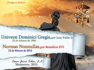 ¡Venga tu Reino!

Universi Dominici Gregis, por Juan Pablo II
22 de febrero de 1996

Normas Nonnullas,por Benedicto XVI
22 de febrero de 2013

César Jairo Tobón, L.C.
Monterrey, 2013

 