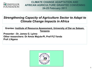 CLIMATE CHANGE ADAPTATION AND
                   AFRICAN AGRICULTURE GRANTEE CONVENING
                              24-25 February 2011


Strengthening Capacity of Agriculture Sector to Adapt to
           Climate Change Impacts in Africa

 Grantee: Institute of Resource Assessment, University of Dar es Salaam,
                                 Tanzania
Presenter : Dr. James G. Lyimo
Other researchers: Dr Amos Majule-PI, Prof P.Z Yanda
Prof J.Ngana




                                                                           0
 