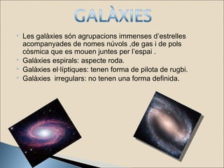  Les galàxies són agrupacions immenses d’estrelles
acompanyades de nomes núvols ,de gas i de pols
còsmica que es mouen juntes per l’espai .
 Galàxies espirals: aspecte roda.
 Galàxies el·líptiques: tenen forma de pilota de rugbi.
 Galàxies irregulars: no tenen una forma definida.
 