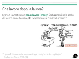 Che lavoro dopo la laurea?
I giovani laureati italiani sono davvero “choosy” (‘schizzinosi’) nella scelta
del lavoro, come ha insinuato famosamente il Ministro Fornero*?
25
*”I giovani […] devono anche non essere troppo ‘choosy’, come dicono gli inglesi”
Elsa Fornero, Milano, 22-10-2012
 