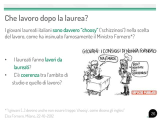 Che lavoro dopo la laurea?
I giovani laureati italiani sono davvero “choosy” (‘schizzinosi’) nella scelta
del lavoro, come ha insinuato famosamente il Ministro Fornero*?
• I laureati fanno lavori da
laureati?
• C’è coerenza tra l’ambito di
studio e quello di lavoro?
26
*”I giovani […] devono anche non essere troppo ‘choosy’, come dicono gli inglesi”
Elsa Fornero, Milano, 22-10-2012
 