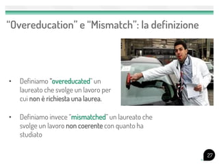 • Definiamo “overeducated” un
laureato che svolge un lavoro per
cui non è richiesta una laurea.
“Overeducation” e “Mismatch”: la definizione
27
• Definiamo invece “mismatched” un laureato che
svolge un lavoro non coerente con quanto ha
studiato
 