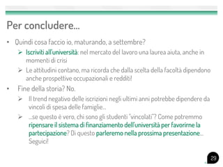 Per concludere…
• Quindi cosa faccio io, maturando, a settembre?
 Iscriviti all'università: nel mercato del lavoro una laurea aiuta, anche in
momenti di crisi
 Le attitudini contano, ma ricorda che dalla scelta della facoltà dipendono
anche prospettive occupazionali e redditi!
• Fine della storia? No.
 Il trend negativo delle iscrizioni negli ultimi anni potrebbe dipendere da
vincoli di spesa delle famiglie...
 ...se questo è vero, chi sono gli studenti "vincolati"? Come potremmo
ripensare il sistema di finanziamento dell'università per favorirne la
partecipazione? Di questo parleremo nella prossima presentazione...
Seguici!
29
 