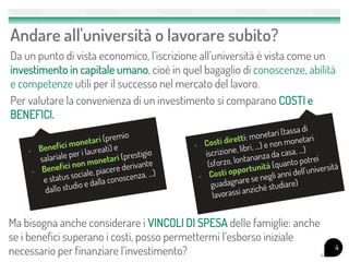 Andare all'università o lavorare subito?
Da un punto di vista economico, l’iscrizione all’università è vista come un
investimento in capitale umano, cioè in quel bagaglio di conoscenze, abilità
e competenze utili per il successo nel mercato del lavoro.
Per valutare la convenienza di un investimento si comparano COSTI e
BENEFICI.
4
Ma bisogna anche considerare i VINCOLI DI SPESA delle famiglie: anche
se i benefici superano i costi, posso permettermi l’esborso iniziale
necessario per finanziare l’investimento?
 