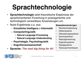 Sprachtechnologie
• Sprachtechnologie setzt theoretische Ergebnisse der
sprachorientierten Forschung in praxisgerechte und
technologisch verwertbare Anwendungen um.
• Nutzt Ergebnisse u.a. aus:
– Künstliche Intelligenz + Informatik
– Computerlinguistik
• Natural Language Processing
• Natural Language Understanding
– Psychologie, Psycholinguistik
– Kognitionswissenschaft
• Sprache: The next big thing for AI!
1. November 2018 – Universität Leipzig 11
Beispielanwendungen
• Rechtschreibprüfung
• Diktiersysteme
• Übersetzungssysteme
• Suchmaschinen
• Reportgenerierung
• Expertensysteme
• Dialogsysteme
• Textzusammenfassen
 