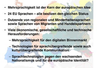 • Mehrsprachigkeit ist der Kern der europäischen Idee
• 24 EU Sprachen – alle besitzen den gleichen Status
• Dutzende von regionalen und Minderheitensprachen
sowie Sprachen von Migranten und Handelspartnern
• Viele ökonomische, gesellschaftliche und technische
Herausforderungen:
– Mehrsprachigkeit für den digitalen Binnenmarkt
– Technologien für sprachübergreifende sowie auch
kulturübergreifende Kommunikation
– Sprachtechnologien gegen den wachsenden
Nationalismus und für die europäische Identität?
 