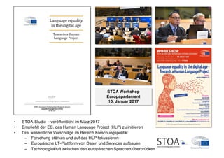 STUDY
EPRS | European Parliamentary Research Service
Scientific Foresight Unit (STOA)
PE 581.621
Science and Technology Options Assessment
STOA Workshop
Europaparlament
10. Januar 2017
• STOA-Studie – veröffentlicht im März 2017
• Empﬁehlt der EC, das Human Language Project (HLP) zu initiieren
• Drei wesentliche Vorschläge im Bereich Forschungspolitik:
– Forschung stärken und auf das HLP fokussieren
– Europäische LT-Plattform von Daten und Services aufbauen
– Technologiekluft zwischen den europäischen Sprachen überbrücken
 