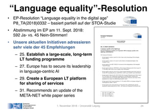 “Language equality”-Resolution
• EP-Resolution “Language equality in the digital age”
P8_TA(2018)0332 – basiert partiell auf der STOA-Studie
• Abstimmung im EP am 11. Sept. 2018:
592 Ja- vs. 45 Nein-Stimmen!
• Unsere aktuellen Initiativen adressieren
sehr viele der 45 Empfehlungen
– 25. Establish a large-scale, long-term
LT funding programme
– 27. Europe has to secure its leadership
in language-centric AI
– 29. Create a European LT platform
for sharing of services
– 31. Recommends an update of the
META-NET white paper series
1. November 2018 – Universität Leipzig 24
European Parliament
2014-2019
TEXTS ADOPTED
Provisional edition
P8_TA-PROV(2018)0332
Language equality in the digital age
European Parliament resolution of 11 September 2018 on language equality in the
digital age (2018/2028(INI))
The European Parliament,
– having regard to Articles 2 and 3(3) of the Treaty on the Functioning of the European
Union (TFEU),
– having regard to Articles 21(1) and 22 of the Charter of Fundamental Rights of the
European Union,
– having regard to the 2003 UNESCO Convention for the Safeguarding of the Intangible
Cultural Heritage,
– having regard to Directive 2003/98/EC of the European Parliament and of the Council of
17 November 2003 on the re-use of public sector information1
,
– having regard to Directive 2013/37/EU of the European Parliament and of the Council of
26 June 2013 amending Directive 2003/98/EC on the re-use of public sector information2
,
– having regard to Decision (EU) 2015/2240 of the European Parliament and of the Council
of 25 November 2015 establishing a programme on interoperability solutions and
common frameworks for European public administrations, businesses and citizens (ISA2
programme) as a means for modernising the public sector3
,
– having regard to the Council resolution of 21 November 2008 on a European strategy for
multilingualism (2008/C 320/01)4
,
– having regard to the Council decision of 3 December 2013 establishing the specific
programme implementing Horizon 2020 – the Framework Programme for Research and
1
OJ L 345, 31.12.2003, p. 90.
2
OJ L 175, 27.6.2013, p. 1.
3
OJ L 318, 4.12.2015, p. 1.
4
OJ C 320, 16.12.2008, p. 1.
 