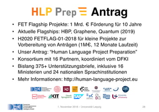 Antrag
• FET Flagship Projekte: 1 Mrd. € Förderung für 10 Jahre
• Aktuelle Flagships: HBP, Graphene, Quantum (2019)
• H2020 FETFLAG-01-2018 für kleine Projekte zur
Vorbereitung von Anträgen (1M€, 12 Monate Laufzeit)
• Unser Antrag: “Human Language Project Preparation”
• Konsortium mit 16 Partnern, koordiniert vom DFKI
• Bislang 375+ Unterstützungsbriefe, inklusive 16
Ministerien und 24 nationalen Sprachinstitutionen
• Mehr Informationen: http://human-language-project.eu
1. November 2018 – Universität Leipzig 28
 