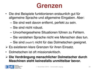 • Die drei Beispiele funktionieren erstaunlich gut für
allgemeine Sprache und allgemeine Eingaben. Aber:
– Sie sind weit davon entfernt, perfekt zu sein.
– Sie sind nicht robust.
– Unvorhergesehene Situationen führen zu Fehlern.
– Sie verstehen Sprache nicht wie Menschen dies tun.
– Sie sind (noch?) nicht für das Dolmetschen geeignet.
! Es existieren klare Grenzen für ihren Einsatz.
• Dolmetschen ist oft missionskritisch.
! Die Verdrängung menschlicher Dolmetscher durch
Maschinen steht keinesfalls unmittelbar bevor.
Grenzen
1. November 2018 – Universität Leipzig 34
 