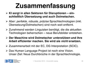 Zusammenfassung
! KI sorgt in allen Sektoren für Disruptionen – ein-
schließlich Übersetzung und auch Dolmetschen.
! Aber: perfekte, robuste, präzise Sprachtechnologien (inkl.
Übersetzung/Dolmetschen) sind noch weit entfernt.
! Zunehmend werden Linguisten benötigt, die die aktuellen
Technologien beherrschen – neue Berufsbilder entstehen.
! Der Maschine wird Dolmetscher unterstützen und ihre
Arbeit efﬁzienter machen. Sie wird sie nicht ersetzen.
! Zusammenarbeit mit der EC, DG Interpretation (SCIC).
! Das Human Language Project ist noch eine Vision.
Unser Ziel: Neue Durchbrüche in der Sprachtechnologie.
1. November 2018 – Universität Leipzig 36
 