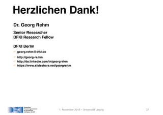 Herzlichen Dank!
Dr. Georg Rehm
Senior Researcher
DFKI Research Fellow
DFKI Berlin
! georg.rehm@dfki.de
! http://georg-re.hm
! http://de.linkedin.com/in/georgrehm
! https://www.slideshare.net/georgrehm
1. November 2018 – Universität Leipzig 37
 
