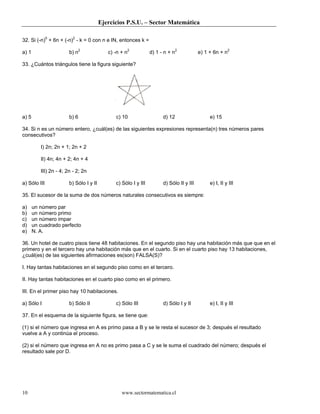Ejercicios P.S.U. – Sector Matemática
www.sectormatematica.cl10
32. Si (-n)0
+ 6n + (-n)2
- k = 0 con n e IN, entonces k =
a) 1 b) n2
c) -n + n2
d) 1 - n + n2
e) 1 + 6n + n2
33. ¿Cuántos triángulos tiene la figura siguiente?
a) 5 b) 6 c) 10 d) 12 e) 15
34. Si n es un número entero, ¿cuál(es) de las siguientes expresiones representa(n) tres números pares
consecutivos?
I) 2n; 2n + 1; 2n + 2
II) 4n; 4n + 2; 4n + 4
III) 2n - 4; 2n - 2; 2n
a) Sólo III b) Sólo I y II c) Sólo I y III d) Sólo II y III e) I, II y III
35. El sucesor de la suma de dos números naturales consecutivos es siempre:
a) un número par
b) un número primo
c) un número impar
d) un cuadrado perfecto
e) N. A.
36. Un hotel de cuatro pisos tiene 48 habitaciones. En el segundo piso hay una habitación más que que en el
primero y en el tercero hay una habitación más que en el cuarto. Si en el cuarto piso hay 13 habitaciones,
¿cuál(es) de las siguientes afirmaciones es(son) FALSA(S)?
I. Hay tantas habitaciones en el segundo piso como en el tercero.
II. Hay tantas habitaciones en el cuarto piso como en el primero.
III. En el primer piso hay 10 habitaciones.
a) Sólo I b) Sólo II c) Sólo III d) Sólo I y II e) I, II y III
37. En el esquema de la siguiente figura, se tiene que:
(1) si el número que ingresa en A es primo pasa a B y se le resta el sucesor de 3; después el resultado
vuelve a A y continúa el proceso.
(2) si el número que ingresa en A no es primo pasa a C y se le suma el cuadrado del número; después el
resultado sale por D.
 
