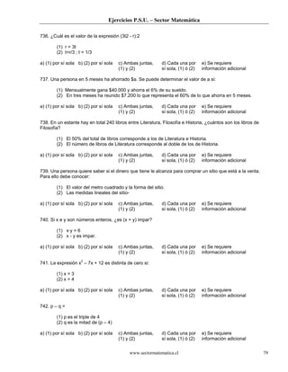 Ejercicios P.S.U. – Sector Matemática
www.sectormatematica.cl 79
736. ¿Cuál es el valor de la expresión (3t2 - r):2
(1) r = 3t
(2) t=r/3 ; t = 1/3
a) (1) por sí sola b) (2) por sí sola c) Ambas juntas,
(1) y (2)
d) Cada una por
sí sola, (1) ó (2)
e) Se requiere
información adicional
737. Una persona en 5 meses ha ahorrado $a. Se puede determinar el valor de a si:
(1) Mensualmente gana $40.000 y ahorra el 6% de su sueldo.
(2) En tres meses ha reunido $7.200 lo que representa el 60% de lo que ahorra en 5 meses.
a) (1) por sí sola b) (2) por sí sola c) Ambas juntas,
(1) y (2)
d) Cada una por
sí sola, (1) ó (2)
e) Se requiere
información adicional
738. En un estante hay en total 240 libros entre Literatura, Filosofía e Historia, ¿cuántos son los libros de
Filosofía?
(1) El 50% del total de libros corresponde a los de Literatura e Historia.
(2) El número de libros de Literatura corresponde al doble de los de Historia.
a) (1) por sí sola b) (2) por sí sola c) Ambas juntas,
(1) y (2)
d) Cada una por
sí sola, (1) ó (2)
e) Se requiere
información adicional
739. Una persona quiere saber si el dinero que tiene le alcanza para comprar un sitio que está a la venta.
Para ello debe conocer:
(1) El valor del metro cuadrado y la forma del sitio.
(2) Las medidas lineales del sitio-
a) (1) por sí sola b) (2) por sí sola c) Ambas juntas,
(1) y (2)
d) Cada una por
sí sola, (1) ó (2)
e) Se requiere
información adicional
740. Si x e y son números enteros, ¿es (x + y) impar?
(1) x·y = 6
(2) x - y es impar.
a) (1) por sí sola b) (2) por sí sola c) Ambas juntas,
(1) y (2)
d) Cada una por
sí sola, (1) ó (2)
e) Se requiere
información adicional
741. La expresión x2
– 7x + 12 es distinta de cero si:
(1) x = 3
(2) x = 4
a) (1) por sí sola b) (2) por sí sola c) Ambas juntas,
(1) y (2)
d) Cada una por
sí sola, (1) ó (2)
e) Se requiere
información adicional
742. p – q =
(1) p es el triple de 4
(2) q es la mitad de (p – 4)
a) (1) por sí sola b) (2) por sí sola c) Ambas juntas,
(1) y (2)
d) Cada una por
sí sola, (1) ó (2)
e) Se requiere
información adicional
 
