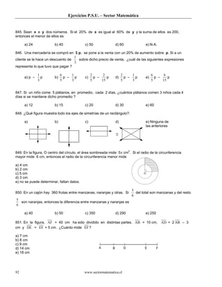 Ejercicios P.S.U. – Sector Matemática
www.sectormatematica.cl92
845. Sean x e y dos números. Si el 20% de x es igual al 60% de y y la suma de ellos es 200,
entonces el menor de ellos es
a) 24 b) 40 c) 50 d) 60 e) N.A.
846. Una mercadería se compró en $ p, se pone a la venta con un 20% de aumento sobre p. Si a un
cliente se le hace un descuento de
3
1
sobre dicho precio de venta, ¿cuál de las siguientes expresiones
representa lo que tuvo que pagar ?
a) p –
3
1
p b)
5
6
p –
3
1
p c)
5
2
p –
15
2
p d)
5
2
p –
3
1
p e)
5
6
p –
15
6
p
847. Si un niño come 5 plátanos, en promedio, cada 2 días, ¿cuántos plátanos comen 3 niños cada 4
días si se mantiene dicho promedio ?
a) 12 b) 15 c) 20 d) 30 e) 60
848. ¿Qué figura muestra todo los ejes de simetrías de un rectángulo?:
a) b) c) d) e) Ninguna de
las anteriores
849. En la figura, O centro del círculo, el área sombreada mide 5π cm2
. Si el radio de la circunferencia
mayor mide 6 cm, entonces el radio de la circunferencia menor mide
a) 4 cm
b) 2 cm
c) 5 cm
d) 3 cm
e) no se puede determinar, faltan datos.
850. En un cajón hay 360 frutas entre manzanas, naranjas y otras. Si
6
5
del total son manzanas y del resto
6
5
son naranjas, entonces la diferencia entre manzanas y naranjas es
a) 40 b) 50 c) 350 d) 290 e) 250
851. En la figura, AF = 40 cm ha sido dividido en distintas partes. AB = 10 cm, AD = 2 AB – 3
cm y DE = EF + 5 cm. ¿Cuánto mide EF?
a) 7 cm
b) 8 cm
c) 9 cm
d) 14 cm
e) 18 cm
A B D E F
O
 