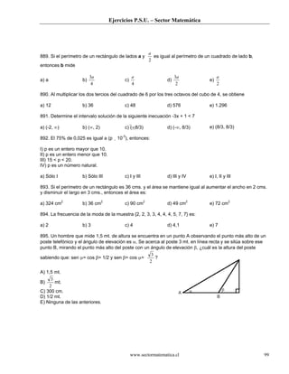 Ejercicios P.S.U. – Sector Matemática
www.sectormatematica.cl 99
889. Si el perímetro de un rectángulo de lados a y
2
a
es igual al perímetro de un cuadrado de lado b,
entonces b mide
a) a b)
4
3a
c)
4
a
d)
2
3a
e)
2
a
890. Al multiplicar los dos tercios del cuadrado de 6 por los tres octavos del cubo de 4, se obtiene
a) 12 b) 36 c) 48 d) 576 e) 1.296
891. Determine el intervalo solución de la siguiente inecuación -3x + 1 < 7
a) (-2, ∞) b) (∞, 2) c) (∞8/3) d) (-∞, 8/3) e) (8/3, 8/3)
892. El 75% de 0,025 es igual a (p 10-3
), entonces:
I) p es un entero mayor que 10.
II) p es un entero menor que 10.
III) 15 < p < 20.
IV) p es un número natural.
a) Sólo I b) Sólo III c) I y III d) III y IV e) I, II y III
893. Si el perímetro de un rectángulo es 36 cms. y el área se mantiene igual al aumentar el ancho en 2 cms.
y disminuir el largo en 3 cms., entonces el área es:
a) 324 cm2
b) 36 cm2
c) 90 cm2
d) 49 cm2
e) 72 cm2
894. La frecuencia de la moda de la muestra {2, 2, 3, 3, 4, 4, 4, 5, 7, 7} es:
a) 2 b) 3 c) 4 d) 4,1 e) 7
895. Un hombre que mide 1,5 mt. de altura se encuentra en un punto A observando el punto más alto de un
poste telefónico y el ángulo de elevación es α. Se acerca al poste 3 mt. en línea recta y se sitúa sobre ese
punto B, mirando el punto más alto del poste con un ángulo de elevación β, ¿cuál es la altura del poste
sabiendo que: sen α= cos β= 1/2 y sen β= cos α=
2
3
?
A) 1,5 mt.
B)
2
3
mt.
C) 300 cm.
D) 1/2 mt.
E) Ninguna de las anteriores.
 
