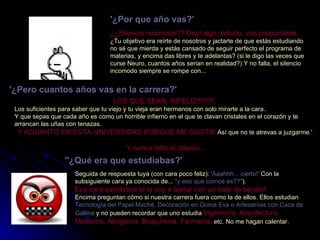 '¿Por que año vas?'   ¿¿Silencio incómodo?? Decí algo, boludo, vos preguntaste.  ¿Tu objetivo era reírte de nosotros y jactarte de que estás estudiando no sé que mierda y estás cansado de seguir perfecto el programa de materias, y encima das libres y te adelantas? (si le digo las veces que curse Neuro, cuantos años serian en realidad?) Y no falla, el silencio incomodo siempre se rompe con...  '¿Pero cuantos años vas en la carrera?'   LOS QUE SEAN, INFELIZ!!!!!!!!!.   Los suficientes para saber que tu viejo y tu vieja eran hermanos con solo mirarte a la cara..  Y que sepas que cada año es como un horrible infierno en el que te clavan cristales en el corazón y te arrancan las uñas con tenazas.  Y AGUANTO EN ESTA UNIVERSIDAD PORQUE ME GUSTA!  Así que no te atrevas a juzgarme.'  Y nunca falta el clásico... "¿Qué era que estudiabas?'   Seguida de respuesta tuya (con cara poco feliz):  'Aaahhh... cierto!'  Con la subsiguiente cara ya conocida de...  "y eso que cornos es??" ).  Esa cara sarcástica te la voy a borrar con un bate de béisbol.   Encima preguntan cómo si nuestra carrera fuera como la de ellos. Ellos estudian  Tecnología del Papel Maché, Decoración en Goma Eva o Artesanías con Caca de Gallina  y no pueden recordar que uno estudia  Ingeniería, Arquitectura, Medicina, Abogacía, Bioquímica, Farmacia,  etc. No me hagan calentar.   