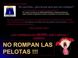 Y por supuesto el inevitable... "Ah, que lindo... pero de que sería que vas a trabajar?'   Y NO SEEEEEEE! de lo que estudié capaz???   No, mejor me meto en un McDonald'sKosher y preparo knishes de papa mientras te agrando el combo y te preparo un conito de vainilla..  Bueno, esto es todo. Como es una guía básica no incluimos frases también muy celebres como  'El profesor no debe ser tan jodido como pensás' , porque entonces no terminamos mas...  Que quede claro:   LAS CARRERAS EN  SERIO , SON LARGAS Y JODIDAS..                                    NO ROMPAN LAS PELOTAS !!! 
