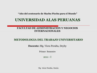 “Año del centenario de Machu Picchu para el Mundo”
UNIVERSIDAD ALAS PERUANAS
FACULTAD DE ADMINISTRACION Y NEGOCIOS
INTERNACIONALES
METODOLOGIA DEL TRABAJO UNIVERSITARIO
Docente: Mg. Viera Peralta, Deyby
Primer Semestre
2011 - I
Mg. Viera Peralta, Deyby
 