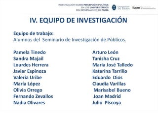 IV. EQUIPO DE INVESTIGACIÓN Es una Investigación realizada por la Facultad de Comunicación de la Universidad de Piura Directores de la investigación: Dra. Rosa Zeta de Pozo Ing. Henry Palomino Moreno. Secretario de investigación: Lic. César Flores Córdova.Asesor :Lic. Fernando Huamán Equipo de trabajo: Alumnos del  Seminario de Investigación de Públicos.