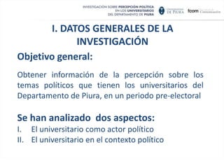 I. DATOS GENERALES DE LA INVESTIGACIÓNObjetivo general:Obtener información de la percepción sobre los temas políticos que tienen los universitarios del Departamento de Piura, en un periodo pre-electoralSe han analizado  dos aspectos: El universitario como actor político  El universitario en el contexto político  