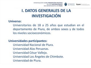I. DATOS GENERALES DE LA INVESTIGACIÓNUniverso:Universitarios de 18 a 25 años que estudian en el departamento de Piura, de ambos sexos y de todos los niveles socioeconómicos.Universidades participantes:Universidad Nacional de Piura.Universidad Alas Peruanas.Universidad César Vallejo.Universidad Los Ángeles de Chimbote.Universidad de Piura.