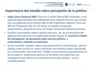 Importancia del estudio sobre percepción de la políticaSegún Censo Nacional 2007. Piura con 1 millón 564 mil 867 habitantes  es el segundo departamento más poblado del Perú, después de Lima, que cuenta con una población de 8 millones 564 mil 867 habitantes. Además, Piura con 482 mil 778 jóvenes (de 15 a 29 años), es también el segundo departamento, después de Lima, con mayor número de habitantes jóvenes. 