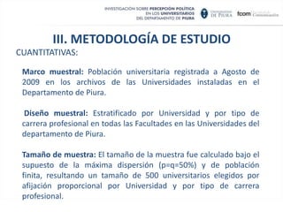 Se han realizado  estudios  sobre la percepción de los universitarios  sobre la política, como uno de los  temas dentro de una temática mayor relacionada con  el desarrollo  futuro del Perú  (CADE), a universitarios que pertenecen al tercio superior  (segmento); pero no se ha hecho, sino hasta hoy, una investigación que analice al universitario como actor político   y en el contexto político. METODOLOGÍA DE ESTUDIO
