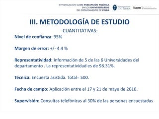 III. METODOLOGÍA DE ESTUDIO  CUANTITATIVAS: Marco muestral: Población universitaria registrada a Agosto de 2009 en los archivos de las Universidades instaladas en el Departamento de Piura. Diseño muestral: Estratificado por Universidad y por tipo de carrera profesional en todas las Facultades en las Universidades del departamento de Piura. Tamaño de muestra: El tamaño de la muestra fue calculado bajo el supuesto de la máxima dispersión (p=q=50%) y de población finita, resultando un tamaño de 500 universitarios elegidos por afijación proporcional por Universidad y por tipo de carrera profesional.