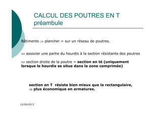 12/09/2013
CALCUL DES POUTRES EN T
préambule
Bâtiments ⇒ plancher = sur un réseau de poutres.
⇔ associer une partie du hourdis à la section résistante des poutres
⇔ section droite de la poutre = section en té (uniquement
lorsque le hourdis se situe dans la zone comprimée)
section en T résiste bien mieux que la rectangulaire,
⇒
⇒
⇒
⇒ plus économique en armatures.
 