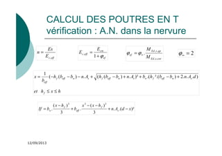 12/09/2013
CALCUL DES POUTRES EN T
vérification : A.N. dans la nervure
eff
c
E
Es
n
,
=
ef
cm
eff
c
E
E
ϕ
+
=
1
,
car
s
Ed
qp
s
Ed
ef
M
M
,
,
,
,
.
∞
= ϕ
ϕ 2
=
∞
ϕ
)²
.(
.
3
)
(
.
3
)
(
.
3
3
3
x
d
A
n
h
x
x
b
h
x
b
If s
f
eff
f
w −
+
−
−
+
−
=
h
x
h
et
d
A
n
b
b
h
b
A
n
b
b
h
A
n
b
b
h
b
x
f
s
w
eff
f
w
s
w
eff
f
s
w
eff
f
eff
≤
≤
+
−
+
+
−
+
−
−
−
= )
.
.
.
2
)
².(
.(
)²
.
)
(
(
.
)
(
(
1
 