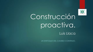 Construcción
proactiva.
Luis Llaca
UN ENFOQUE DEL CAMBIO CONTINUO.
 