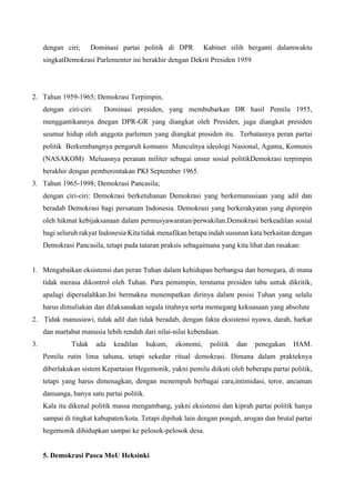 dengan ciri; Dominasi partai politik di DPR Kabinet silih berganti dalamwaktu
singkatDemokrasi Parlementer ini berakhir dengan Dekrit Presiden 1959
2. Tahun 1959-1965; Demokrasi Terpimpin,
dengan ciri-ciri: Dominasi presiden, yang membubarkan DR hasil Pemilu 1955,
menggantikannya dnegan DPR-GR yang diangkat oleh Presiden, juga diangkat presiden
seumur hidup oleh anggota parlemen yang diangkat presiden itu. Terbatasnya peran partai
politik Berkembangnya pengaruh komunis Munculnya ideologi Nasional, Agama, Komunis
(NASAKOM) Meluasnya peranan militer sebagai unsur sosial politikDemokrasi terpimpin
berakhir dengan pemberontakan PKI September 1965.
3. Tahun 1965-1998; Demokrasi Pancasila;
dengan ciri-ciri: Demokrasi berketuhanan Demokrasi yang berkemanusiaan yang adil dan
beradab Demokrasi bagi persatuan Indonesia. Demokrasi yang berkerakyatan yang dipimpin
oleh hikmat kebijaksanaan dalam permusyawaratan/perwakilan.Demokrasi berkeadilan sosial
bagi seluruh rakyat Indonesia Kita tidak menafikan betapa indah susunan kata berkaitan dengan
Demokrasi Pancasila, tetapi pada tataran praksis sebagaimana yang kita lihat dan rasakan:
1. Mengabaikan eksistensi dan peran Tuhan dalam kehidupan berbangsa dan bernegara, di mana
tidak merasa dikontrol oleh Tuhan. Para pemimpin, terutama presiden tabu untuk dikritik,
apalagi dipersalahkan.Ini bermakna menempatkan dirinya dalam posisi Tuhan yang selalu
harus dimuliakan dan dilaksanakan segala titahnya serta memegang kekuasaan yang absolute
2. Tidak manusiawi, tidak adil dan tidak beradab, dengan fakta eksistensi nyawa, darah, harkat
dan martabat manusia lebih rendah dari nilai-nilai kebendaan.
3. Tidak ada keadilan hukum, ekonomi, politik dan penegakan HAM.
Pemilu rutin lima tahuna, tetapi sekedar ritual demokrasi. Dimana dalam prakteknya
diberlakukan sistem Kepartaian Hegemonik, yakni pemilu diikuti oleh beberapa partai politik,
tetapi yang harus dimenagkan, dengan menempuh berbagai cara,intimidasi, teror, ancaman
danuanga, hanya satu partai politik.
Kala itu dikenal politik massa mengambang, yakni eksistensi dan kiprah partai politik hanya
sampai di tingkat kabupaten/kota. Tetapi dipihak lain dengan pongah, arogan dan brutal partai
hegemonik dihidupkan sampai ke pelosok-pelosok desa.
5. Demokrasi Pasca MoU Heksinki
 