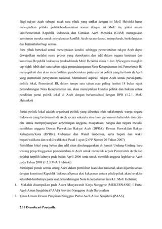 Bagi rakyat Aceh sebagai salah satu pihak yang terikat dengan isi MoU Helsinki harus
mewujudkan prilaku politik/berdemokrasi sesuai dengan isi MoU itu, yakni antara
lain:Pemerintah Republik Indonesia dan Gerakan Aceh Merdeka (GAM) menegaskan
komitmen mereka untuk penyelesaian konflik Aceh secara damai, menyeluruh, berkelanjutan
dan bermartabat bagi semua.
Para pihak bertekad untuk menciptakan kondisi sehingga pemerintahan rakyat Aceh dapat
diwujudkan melalui suatu proses yang demokratis dan adil dalam negara kesatuan dan
konstitusi Republik Indonesia (mukaddimah MoU Helsinki alinia 1 dan 2)Sesegera mungkin
tapi tidak lebih dari satu tahun sejak penandatanganan Nota Kesepahaman ini, Pemerintah RI
menyepakati dan akan memfasilitasi pembentukan partai-partai politik yang berbasis di Aceh
yang memenuhi persyaratan nasional. Memahami aspirasi rakyat Aceh untuk partai-partai
politik lokal, Pemerintah RI, dalam tempo satu tahun atau paling lambat 18 bulan sejak
penandatangan Nota Kesepahaman ini, akan menciptakan kondisi politik dan hukum untuk
pendirian partai politik lokal di Aceh dengan berkonsultasi dengan DPR (1.2.1. MoU
Helsinksi)
Partai politik lokal adalah organisasi politik yang dibentuk oleh sekelompok warga negara
Indonesia yang berdomisili di Aceh secara sukarela atas dasar persamaan kehendak dan cita-
cita untuk memperjuangkan kepentingan anggota, masyarakat, bangsa dan negara melalui
pemilihan anggota Dewan Perwakilan Rakyat Aceh (DPRA)/ Dewan Perwakilan Rakyat
Kabupaten/Kota (DPRK), Gubernur dan Wakil Gubernur, serta bupati dan wakil
bupati/walikota dan wakil walikota.( Pasal 1 ayat (2) PP Nomor 20 Tahun 2007)
Pemilihan lokal yang bebas dan adil akan diselenggarakan di bawah Undang-Undang baru
tentang penyelenggaraan pemerintahan di Aceh untuk memeilik kepala Pemerintah Aceh dan
pejabat terpilih lainnya pada bulan April 2006 serta untuk memilih anggota legislative Aceh
pada Tahun 2009 (1.2.3 MoU Helsinki)
Partisipasi penuh semua orang Aceh dalam pemilihan lokal dan nasional, akan dijamin sesuai
dengan konstitusi Republik IndonesiaSemua aksi kekerasan antara pihak-pihak akan berakhir
selambat-lambatnya pada saat penandatangan Nota Kesepahaman ini (4.1. MoU Helsinki)
1. Makalah disampaikan pada Acara Musyawarah Kerja Nanggroe (MUKERNANG) I Partai
Aceh Aman Seujahtra (PAAS) Provinsi Nanggroe Aceh Darussalam
2. Ketua Umum Dewan Pimpinan Nanggroe Partai Aceh Aman Seujahtra (PAAS)
2.10 Demokrasi Pancasila
 