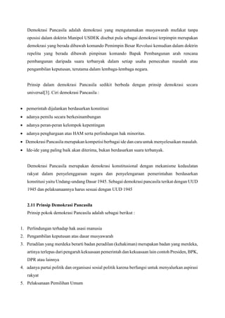Demokrasi Pancasila adalah demokrasi yang mengutamakan musyawarah mufakat tanpa
oposisi dalam doktrin Manipol USDEK disebut pula sebagai demokrasi terpimpin merupakan
demokrasi yang berada dibawah komando Pemimpin Besar Revolusi kemudian dalam doktrin
repelita yang berada dibawah pimpinan komando Bapak Pembangunan arah rencana
pembangunan daripada suara terbanyak dalam setiap usaha pemecahan masalah atau
pengambilan keputusan, terutama dalam lembaga-lembaga negara.
Prinsip dalam demokrasi Pancasila sedikit berbeda dengan prinsip demokrasi secara
universal[3]. Ciri demokrasi Pancasila :
 pemerintah dijalankan berdasarkan konstitusi
 adanya pemilu secara berkesinambungan
 adanya peran-peran kelompok kepentingan
 adanya penghargaan atas HAM serta perlindungan hak minoritas.
 Demokrasi Pancasila merupakan kompetisi berbagai ide dan cara untuk menyelesaikan masalah.
 Ide-ide yang paling baik akan diterima, bukan berdasarkan suara terbanyak.
Demokrasi Pancasila merupakan demokrasi konstitusional dengan mekanisme kedaulatan
rakyat dalam penyelenggaraan negara dan penyelengaraan pemerintahan berdasarkan
konstitusi yaitu Undang-undang Dasar 1945. Sebagai demokrasi pancasila terikat dengan UUD
1945 dan pelaksanaannya harus sesuai dengan UUD 1945
2.11 Prinsip Demokrasi Pancasila
Prinsip pokok demokrasi Pancasila adalah sebagai berikut :
1. Perlindungan terhadap hak asasi manusia
2. Pengambilan keputusan atas dasar musyawarah
3. Peradilan yang merdeka berarti badan peradilan (kehakiman) merupakan badan yang merdeka,
artinya terlepas dari pengaruh kekuasaan pemerintah dan kekuasaan lain contoh Presiden, BPK,
DPR atau lainnya
4. adanya partai politik dan organisasi sosial politik karena berfungsi untuk menyalurkan aspirasi
rakyat
5. Pelaksanaan Pemilihan Umum
 