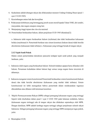 6. Kedaulatan adalah ditangan rakyat dan dilaksanakan menurut Undang-Undang Dasar (pasal 1
ayat 2 UUD 1945)
7. Keseimbangan antara hak dan kewajiban
8. Pelaksanaan kebebasan yang bertanggung jawab secara moral kepada Tuhan YME, diri sendiri,
masyarakat, dan negara ataupun orang lain
9. Menjunjung tinggi tujuan dan cita-cita nasional
10. Pemerintahan berdasarkan hukum, dalam penjelasan UUD 1945 dikatakan[3]:
a. Indonesia ialah negara berdasarkan hukum (rechtstaat) dan tidak berdasarkan kekuasaan
belaka (machtstaat) b. Pemerintah berdasar atas sistem konstitusi (hukum dasar) tidak bersifat
absolutisme (kekuasaan tidak terbatas) c. Kekuasaan yang tertinggi berada di tangan rakyat.
2.12 Tujuh Sendi Pokok
Dalam sistem pemerintahan demokrasi pancasila terdapat tujuh sendi pokok yang menjadi
landasan, yaitu:
1. Indonesia ialah negara yang berdasarkan hukum. Seluruh tindakan apapun harus dilandasi oleh
hukum. Persamaan kedudukan dalam hukum bagi semua warga negara harus tercermin di
dalamnya.
2. Indonesia menganut sistem konstitsional Pemerintah berdasarkan sistem konstitusional (hukum
dasar) dan tidak bersifat absolutisme (kekuasaan yang mutlak tidak terbatas). Sistem
konstitusional ini lebih menegaskan bahwa pemerintah dalam melaksanakan tugasnya
dikendalikan atau dibatasi oleh ketentuan konstitusi.
3. Majelis Permusyawaratan Rakyat (MPR) sebagai pemegang kekuasaan negara yang tertinggi
Seperti telah disebutkan dalam pasal 1 ayat 2 UUD 1945 pada halaman terdahulu, bahwa
(kekuasaan negara tertinggi) ada di tangan rakyat dan dilakukan sepenuhnya oleh MPR.
Dengan demikian, MPR adalah lembaga negara tertinggi sebagai penjelmaan seluruh rakyat
Indonesia. Sebagai pemegang kekuasaan negara yang tertinggi MPR mempunyai tugas pokok,
yaitu:
 Menetapkan UUD;
 