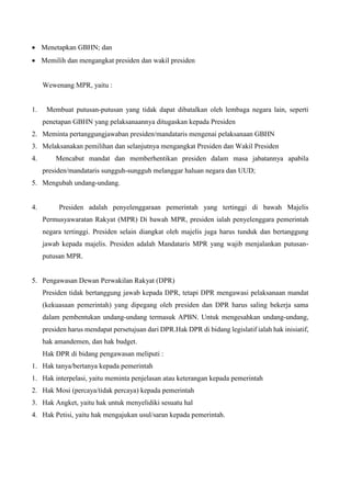  Menetapkan GBHN; dan
 Memilih dan mengangkat presiden dan wakil presiden
Wewenang MPR, yaitu :
1. Membuat putusan-putusan yang tidak dapat dibatalkan oleh lembaga negara lain, seperti
penetapan GBHN yang pelaksanaannya ditugaskan kepada Presiden
2. Meminta pertanggungjawaban presiden/mandataris mengenai pelaksanaan GBHN
3. Melaksanakan pemilihan dan selanjutnya mengangkat Presiden dan Wakil Presiden
4. Mencabut mandat dan memberhentikan presiden dalam masa jabatannya apabila
presiden/mandataris sungguh-sungguh melanggar haluan negara dan UUD;
5. Mengubah undang-undang.
4. Presiden adalah penyelenggaraan pemerintah yang tertinggi di bawah Majelis
Permusyawaratan Rakyat (MPR) Di bawah MPR, presiden ialah penyelenggara pemerintah
negara tertinggi. Presiden selain diangkat oleh majelis juga harus tunduk dan bertanggung
jawab kepada majelis. Presiden adalah Mandataris MPR yang wajib menjalankan putusan-
putusan MPR.
5. Pengawasan Dewan Perwakilan Rakyat (DPR)
Presiden tidak bertanggung jawab kepada DPR, tetapi DPR mengawasi pelaksanaan mandat
(kekuasaan pemerintah) yang dipegang oleh presiden dan DPR harus saling bekerja sama
dalam pembentukan undang-undang termasuk APBN. Untuk mengesahkan undang-undang,
presiden harus mendapat persetujuan dari DPR.Hak DPR di bidang legislatif ialah hak inisiatif,
hak amandemen, dan hak budget.
Hak DPR di bidang pengawasan meliputi :
1. Hak tanya/bertanya kepada pemerintah
1. Hak interpelasi, yaitu meminta penjelasan atau keterangan kepada pemerintah
2. Hak Mosi (percaya/tidak percaya) kepada pemerintah
3. Hak Angket, yaitu hak untuk menyelidiki sesuatu hal
4. Hak Petisi, yaitu hak mengajukan usul/saran kepada pemerintah.
 