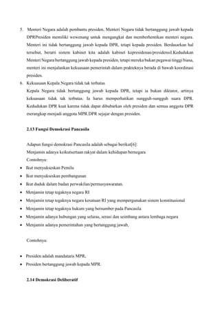 5. Menteri Negara adalah pembantu presiden, Menteri Negara tidak bertanggung jawab kepada
DPRPresiden memiliki wewenang untuk mengangkat dan memberhentikan menteri negara.
Menteri ini tidak bertanggung jawab kepada DPR, tetapi kepada presiden. Berdasarkan hal
tersebut, berarti sistem kabinet kita adalah kabinet kepresidenan/presidensil.Kedudukan
Menteri Negara bertanggung jawab kepada presiden, tetapi mereka bukan pegawai tinggi biasa,
menteri ini menjalankan kekuasaan pemerintah dalam prakteknya berada di bawah koordinasi
presiden.
6. Kekuasaan Kepala Negara tidak tak terbatas
Kepala Negara tidak bertanggung jawab kepada DPR, tetapi ia bukan diktator, artinya
kekuasaan tidak tak terbatas. Ia harus memperhatikan sungguh-sungguh suara DPR.
Kedudukan DPR kuat karena tidak dapat dibubarkan oleh presiden dan semua anggota DPR
merangkap menjadi anggota MPR.DPR sejajar dengan presiden.
2.13 Fungsi Demokrasi Pancasila
Adapun fungsi demokrasi Pancasila adalah sebagai berikut[6]:
Menjamin adanya keikutsertaan rakyat dalam kehidupan bernegara
Contohnya:
 Ikut menyukseskan Pemilu
 Ikut menyukseskan pembangunan
 Ikut duduk dalam badan perwakilan/permusyawaratan.
 Menjamin tetap tegaknya negara RI
 Menjamin tetap tegaknya negara kesatuan RI yang mempergunakan sistem konstitusional
 Menjamin tetap tegaknya hukum yang bersumber pada Pancasila
 Menjamin adanya hubungan yang selaras, serasi dan seimbang antara lembaga negara
 Menjamin adanya pemerintahan yang bertanggung jawab,
Contohnya:
 Presiden adalah mandataris MPR,
 Presiden bertanggung jawab kepada MPR.
2.14 Demokrasi Deliberatif
 