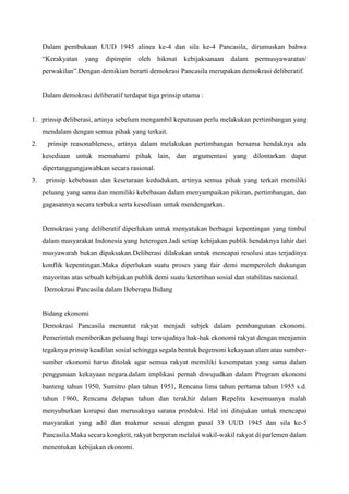 Dalam pembukaan UUD 1945 alinea ke-4 dan sila ke-4 Pancasila, dirumuskan bahwa
“Kerakyatan yang dipimpin oleh hikmat kebijaksanaan dalam permusyawaratan/
perwakilan”.Dengan demikian berarti demokrasi Pancasila merupakan demokrasi deliberatif.
Dalam demokrasi deliberatif terdapat tiga prinsip utama :
1. prinsip deliberasi, artinya sebelum mengambil keputusan perlu melakukan pertimbangan yang
mendalam dengan semua pihak yang terkait.
2. prinsip reasonableness, artinya dalam melakukan pertimbangan bersama hendaknya ada
kesediaan untuk memahami pihak lain, dan argumentasi yang dilontarkan dapat
dipertanggungjawabkan secara rasional.
3. prinsip kebebasan dan kesetaraan kedudukan, artinya semua pihak yang terkait memiliki
peluang yang sama dan memiliki kebebasan dalam menyampaikan pikiran, pertimbangan, dan
gagasannya secara terbuka serta kesediaan untuk mendengarkan.
Demokrasi yang deliberatif diperlukan untuk menyatukan berbagai kepentingan yang timbul
dalam masyarakat Indonesia yang heterogen.Jadi setiap kebijakan publik hendaknya lahir dari
musyawarah bukan dipaksakan.Deliberasi dilakukan untuk mencapai resolusi atas terjadinya
konflik kepentingan.Maka diperlukan suatu proses yang fair demi memperoleh dukungan
mayoritas atas sebuah kebijakan publik demi suatu ketertiban sosial dan stabilitas nasional.
Demokrasi Pancasila dalam Beberapa Bidang
Bidang ekonomi
Demokrasi Pancasila menuntut rakyat menjadi subjek dalam pembangunan ekonomi.
Pemerintah memberikan peluang bagi terwujudnya hak-hak ekonomi rakyat dengan menjamin
tegaknya prinsip keadilan sosial sehingga segala bentuk hegemoni kekayaan alam atau sumber-
sumber ekonomi harus ditolak agar semua rakyat memiliki kesempatan yang sama dalam
penggunaan kekayaan negara.dalam implikasi pernah diwujudkan dalam Program ekonomi
banteng tahun 1950, Sumitro plan tahun 1951, Rencana lima tahun pertama tahun 1955 s.d.
tahun 1960, Rencana delapan tahun dan terakhir dalam Repelita kesemuanya malah
menyuburkan korupsi dan merusaknya sarana produksi. Hal ini ditujukan untuk mencapai
masyarakat yang adil dan makmur sesuai dengan pasal 33 UUD 1945 dan sila ke-5
Pancasila.Maka secara kongkrit, rakyat berperan melalui wakil-wakil rakyat di parlemen dalam
menentukan kebijakan ekonomi.
 
