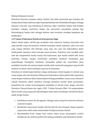 Bidang kebudayaan nasional
Demokrasi Pancasila menjamin adanya fasilitasi dari pihak pemerintah agar keunikan dan
kemajemukan budaya Indonesia dapat tetap dipertahankan dan ditumbuhkembangkan sehingga
kekayaan nilai-nilai yang terkandung di dalamnya dapat terpelihara dengan baik.Terdapat
penolakan terhadap uniformitas budaya dan pemerintah menciptakan peluang bagi
berkembangnya budaya lokal sehingga identitas suatu komunitas mendapat pengakuan dan
penghargaan.
2.15 Tujuan Pelaksanaan Demokrasi di perguruan tinggi
Seperti sebuah negara, sekolah juga merupakan suatu organisasi, layaknya masyarakat mini
yang memiliki warga dan peraturan. Sekolah merupakan sebuah organisasi, yakni unit sosial
yang sengaja dibentuk oleh beberapa orang yang satu sama lain berkoordinasi dalam
melaksanakan tujuannya untuk mencapai tujuan bersama. Tujuannya yaitu mendidik anak-
anak dan mengantarkan mereka menuju fase kedewasaan, agar mereka mandiri baik secara
psikologis, biologis, maupun sosial.Dalam pendidikan demokrasi menekankan pada
pengembangan ketrampilan intelektual, ketrampilan pribadi dan sosial.Dalam dunia
pendidikan haruslah ada tuntutan kepada sekolah untuk mentransfer pengajaran yang bersifat
akademis ke dalam realitas kehidupan yang luas di masyarakat.
Demokrasi di sekolah dapat diartikan sebagai pelaksanaan seluruh kegiatan di sekolah yang
sesuai dengan nilai-nilai demokrasi.Mekanisme berdemokrasi dalam politik tidak sepenuhnya
sesuai dengan mekanisme dalam kepemimpinan lembaga pendidikan, namun secara substantif,
sekolah demokratis adalah membawa semangat demokrasi tersebut dalam perencanaan,
pengelolaan dan evaluasi penyelenggaraan pendidikan di sekolah sesuai dengan nilai-nilai
Demokrasi Pancasila.Beane dan Apple (1995: 7) dalam Rosyada (2004: 16) mengemukakan
bahwa kondisi yang sangat perlu dikembangkan dalam upaya membangun sekolah demokratis
adalah sebagai berikut.
1. Keterbukaan saluran ide dan gagasan, sehingga semua orang bisa menerima informasi
seoptimal mungkin.
2. Memberikan kepercayaan kepada individu-individu dan kelompok dengan kapasitas
yang mereka miliki untuk menyelesaikan berbagai persoalan sekolah.
3. Menyampaikan kritik sebagai hasil analisis dalam proses penyampaian evaluasi
terhadap ide-ide, problem-problem dan berbagai kebijakan yang dikeluarkan sekolah.
 