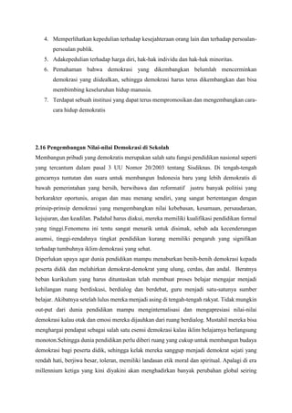4. Memperlihatkan kepedulian terhadap kesejahteraan orang lain dan terhadap persoalan-
persoalan publik.
5. Adakepedulian terhadap harga diri, hak-hak individu dan hak-hak minoritas.
6. Pemahaman bahwa demokrasi yang dikembangkan belumlah mencerminkan
demokrasi yang diidealkan, sehingga demokrasi harus terus dikembangkan dan bisa
membimbing keseluruhan hidup manusia.
7. Terdapat sebuah institusi yang dapat terus mempromosikan dan mengembangkan cara-
cara hidup demokratis
2.16 Pengembangan Nilai-nilai Demokrasi di Sekolah
Membangun pribadi yang demokratis merupakan salah satu fungsi pendidikan nasional seperti
yang tercantum dalam pasal 3 UU Nomor 20/2003 tentang Sisdiknas. Di tengah-tengah
gencarnya tuntutan dan suara untuk membangun Indonesia baru yang lebih demokratis di
bawah pemerintahan yang bersih, berwibawa dan reformatif justru banyak politisi yang
berkarakter oportunis, arogan dan mau menang sendiri, yang sangat bertentangan dengan
prinsip-prinsip demokrasi yang mengembangkan nilai kebebasan, kesamaan, persaudaraan,
kejujuran, dan keadilan. Padahal harus diakui, mereka memiliki kualifikasi pendidikan formal
yang tinggi.Fenomena ini tentu sangat menarik untuk disimak, sebab ada kecenderungan
asumsi, tinggi-rendahnya tingkat pendidikan kurang memiliki pengaruh yang signifikan
terhadap tumbuhnya iklim demokrasi yang sehat.
Diperlukan upaya agar dunia pendidikan mampu menaburkan benih-benih demokrasi kepada
peserta didik dan melahirkan demokrat-demokrat yang ulung, cerdas, dan andal. Beratnya
beban kurikulum yang harus dituntaskan telah membuat proses belajar mengajar menjadi
kehilangan ruang berdiskusi, berdialog dan berdebat, guru menjadi satu-satunya sumber
belajar. Akibatnya setelah lulus mereka menjadi asing di tengah-tengah rakyat. Tidak mungkin
out-put dari dunia pendidikan mampu menginternalisasi dan mengapresiasi nilai-nilai
demokrasi kalau otak dan emosi mereka dijauhkan dari ruang berdialog. Mustahil mereka bisa
menghargai pendapat sebagai salah satu esensi demokrasi kalau iklim belajarnya berlangsung
monoton.Sehingga dunia pendidikan perlu diberi ruang yang cukup untuk membangun budaya
demokrasi bagi peserta didik, sehingga kelak mereka sanggup menjadi demokrat sejati yang
rendah hati, berjiwa besar, toleran, memiliki landasan etik moral dan spiritual. Apalagi di era
millennium ketiga yang kini diyakini akan menghadirkan banyak perubahan global seiring
 