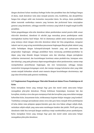 dengan akselerasi keluar masuknya berbagai kultur dan peradaban baru dari berbagai bangsa
di dunia, ranah demokrasi tentu akan menjadi penentu citra, kredibilitas, dan akseptibilitas
bangsa kita sebagai salah satu komunitas masyarakat dunia. Itu artinya, dunia pendidikan
dalam mencetak sumberdaya manusia yang bermutu dan profesional harus menyiapkan
generasi yang demokratis, sehingga memiliki resistence yang kokoh di tengah-tengah konflik
peradaban.
Selain pengembangan nilai-nilai demokrasi dalam pembentukan mental peserta didik sesuai
nilai-nilai demokrasi, demokrasi di sekolah juga mencakup proses pembelajaran untuk
meningkatkan kualitas hasil belajar. Hal ini diantaranya adalah untuk menyikapi persoalan
yang tentunya tekait dengan nilai-nilai demokrasi dalam hal ilmu pengetahuan, mengenai
industri saat ini yang sering menimbulkan pencemaran lingkungan.Banyak pihak industri yang
selalu berhadapan dengan kelompok-kelompok humanis yang anti pencemaran dan
pengrusakan lingkungan. sehingga pendidikan harus merancang perubahan-perubahan ke
depan yang tetap ditandai dengan kemajuan sains dan teknologi, dengan peningkatan
solidaritas internasional, dan keseimbangan komitmen antara produktivitas, kemajuan sains
dan teknologi, yang pada gilirannya dapat mengembangkan sektor perekonomian, namun tetap
memperhatikan pemeliharaan lingkungan, dan misi kemanusiaan, sehingga mampu
menetralisir ketegangan-ketegangan sosial, dan mampu menjaga kelestarian alam yang tidak
semata menjadi kebutuhan seluruh umat manusia dengan keseimbangan ekosistemnya, tapi
juga akan diwariskan pada generasi mendatang.
2.17 Implementasi Pengembangan Nilai-nilai Demokrasi dalam Proses Pembelajaran di
Kelas
Kelas merupakan forum yang strategis bagi guru dan murid untuk sama-sama belajar
menegakkan pilar-pilar demokrasi. Prinsip kebebasan berpendapat, kesamaan hak dan
kewajiban, misalnya siswa dan guru mempunyai hak dan kewajiban yang sama dalam menjaga
kebersihan kelas, kenyamanan kelas, terlaksananya kegiatan belajar mengajar yang kondusif.
Tumbuhnya semangat persaudaraan antara siswa dan guru harus menjadi iklim pembelajaran
di kelas dalam mata pelajaran apapun.Interaksi guru dan siwa bukan sebagai subjek-objek,
melainkan subjek-subjek yang sama-sama membangun karakter dan jatidiri. Profil guru yang
demokratis tidak bisa terwujud dengan sendirinya tetapi membutuhkan proses pembelajaran.
Kelas merupakan forum yang strategis bagi guru dan murid untuk sama-sama belajar
menegakkan pilar-pilar demokrasi.
 