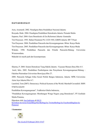 DAFTAR RUJUKAN
Azra, Azumardi. 2002. Paradigma Baru Pendidikan Nasional.Jakarta:
Rosyada, Dede. 2004. Paradigma Pendidikan Demokratis.Jakarta: Prenada Media
Suparno, Paul. 2004. Guru Demokratis di Era Reformasi.Jakarta: Gramedia
Tim Penyusun. 1993. Bahan Penataran P4, UUD 1945, GBHN.Jakarta: BP-7 Pusat
Tim Penyusun. 2004. Pendidikan Pancasila dan Kewarganegaraan. Blitar: Karya Muda
Tim Penyusun. 2005. Pendidikan Pancasila dan Kewarganegaraan. Blitar: Karya Muda
Widodo. 1998. Pendidikan Pancasila dan Filsafat Pancasila.Malang: Universitas
Wisnuwardana.
Makalah ini masih jauh dari kesempurnaan.
Sharma, P. 2004. Sistem Demokrasi Yang Hakiki.Jakarta : Yayasan Menara Ilmu.Hlm 4-5.
Israil, Idris. 2005. Pendidikan Pembelajaran dan Penyebaran Kewarganegaraan.Malang :
Fakultas Peternakan Universitas Brawijaya.Hlm 27.
2008. Pancasila Sebagai Etika Sosial Politik Bangsa Indonesia. Jakarta: MPK Universitas
Atma Jaya Jakarta.Hlm 4-7.
Lansford, Tom (2007). Democracy: Political Systems of the World. Marshall Cavendish. ISBN
9780761426295
Pendidikan Kewarganegaraan", Yudhistira Ghalia Indonesia,
"Pendidikan Kewarganegaraan: Membangun Warga Negara yang Demokratis", PT Grafindo
Media Pratama,
Diposkan oleh Aan Indrianto di 00.51
Kirimkan Ini lewat EmailBlogThis!Berbagi ke TwitterBerbagi ke FacebookBagikan ke
Pinterest
1 komentar:
1.
The Geeks25 Februari 2014 19.47
 