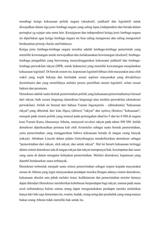 membagi ketiga kekuasaan politik negara (eksekutif, yudikatif dan legislatif) untuk
diwujudkan dalam tiga jenis lembaga negara yang saling lepas (independen) dan berada dalam
peringkat yg sejajar satu sama lain. Kesejajaran dan independensi ketiga jenis lembaga negara
ini diperlukan agar ketiga lembaga negara ini bisa saling mengawasi dan saling mengontrol
berdasarkan prinsip checks and balances.
Ketiga jenis lembaga-lembaga negara tersebut adalah lembaga-lembaga pemerintah yang
memiliki kewenangan untuk mewujudkan dan melaksanakan kewenangan eksekutif, lembaga-
lembaga pengadilan yang berwenang menyelenggarakan kekuasaan judikatif dan lembaga-
lembaga perwakilan rakyat (DPR, untuk Indonesia) yang memiliki kewenangan menjalankan
kekuasaan legislatif. Di bawah sistem ini, keputusan legislatif dibuat oleh masyarakat atau oleh
wakil yang wajib bekerja dan bertindak sesuai aspirasi masyarakat yang diwakilinya
(konstituen) dan yang memilihnya melalui proses pemilihan umum legislatif, selain sesuai
hukum dan peraturan.
Demokrasi adalah suatu bentuk pemerintahan politik yang kekuasaan pemerintahannya berasal
dari rakyat, baik secara langsung (demokrasi langsung) atau melalui perwakilan (demokrasi
perwakilan). Istilah ini berasal dari bahasa Yunani δημοκρατία – (dēmokratía) "kekuasaan
rakyat",yang dibentuk dari kata δῆμος (dêmos) "rakyat" dan κράτος (Kratos) "kekuasaan",
merujuk pada sistem politik yang muncul pada pertengahan abad ke-5 dan ke-4 SM di negara
kota Yunani Kuno, khususnya Athena, menyusul revolusi rakyat pada tahun 508 SM. Istilah
demokrasi diperkenalkan pertama kali oleh Aristoteles sebagai suatu bentuk pemerintahan,
yaitu pemerintahan yang menggariskan bahwa kekuasaan berada di tangan orang banyak
(rakyat). Abraham Lincoln dalam pidato Gettysburgnya mendefinisikan demokrasi sebagai
"pemerintahan dari rakyat, oleh rakyat, dan untuk rakyat". Hal ini berarti kekuasaan tertinggi
dalam sistem demokrasi ada di tangan rakyat dan rakyat mempunyai hak, kesempatan dan suara
yang sama di dalam mengatur kebijakan pemerintahan. Melalui demokrasi, keputusan yang
diambil berdasarkan suara terbanyak.
Demokrasi terbentuk menjadi suatu sistem pemerintahan sebagai respon kepada masyarakat
umum di Athena yang ingin menyuarakan pendapat mereka.Dengan adanya sistem demokrasi,
kekuasaan absolut satu pihak melalui tirani, kediktatoran dan pemerintahan otoriter lainnya
dapat dihindari.Demokrasi memberikan kebebasan berpendapat bagi rakyat, namun pada masa
awal terbentuknya belum semua orang dapat mengemukakan pendapat mereka melainkan
hanya laki-laki saja.Sementara itu, wanita, budak, orang asing dan penduduk yang orang tuanya
bukan orang Athena tidak memiliki hak untuk itu.
 