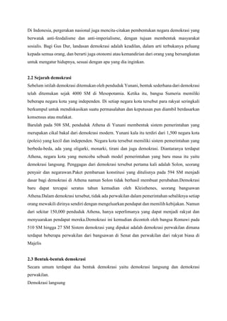 Di Indonesia, pergerakan nasional juga mencita-citakan pembentukan negara demokrasi yang
berwatak anti-feodalisme dan anti-imperialisme, dengan tujuan membentuk masyarakat
sosialis. Bagi Gus Dur, landasan demokrasi adalah keadilan, dalam arti terbukanya peluang
kepada semua orang, dan berarti juga otonomi atau kemandirian dari orang yang bersangkutan
untuk mengatur hidupnya, sesuai dengan apa yang dia inginkan.
2.2 Sejarah demokrasi
Sebelum istilah demokrasi ditemukan oleh penduduk Yunani, bentuk sederhana dari demokrasi
telah ditemukan sejak 4000 SM di Mesopotamia. Ketika itu, bangsa Sumeria memiliki
beberapa negara kota yang independen. Di setiap negara kota tersebut para rakyat seringkali
berkumpul untuk mendiskusikan suatu permasalahan dan keputusan pun diambil berdasarkan
konsensus atau mufakat.
Barulah pada 508 SM, penduduk Athena di Yunani membentuk sistem pemerintahan yang
merupakan cikal bakal dari demokrasi modern. Yunani kala itu terdiri dari 1,500 negara kota
(poleis) yang kecil dan independen. Negara kota tersebut memiliki sistem pemerintahan yang
berbeda-beda, ada yang oligarki, monarki, tirani dan juga demokrasi. Diantaranya terdapat
Athena, negara kota yang mencoba sebuah model pemerintahan yang baru masa itu yaitu
demokrasi langsung. Penggagas dari demokrasi tersebut pertama kali adalah Solon, seorang
penyair dan negarawan.Paket pembaruan konstitusi yang ditulisnya pada 594 SM menjadi
dasar bagi demokrasi di Athena namun Solon tidak berhasil membuat perubahan.Demokrasi
baru dapat tercapai seratus tahun kemudian oleh Kleisthenes, seorang bangsawan
Athena.Dalam demokrasi tersebut, tidak ada perwakilan dalam pemerintahan sebaliknya setiap
orang mewakili dirinya sendiri dengan mengeluarkan pendapat dan memilih kebijakan. Namun
dari sekitar 150,000 penduduk Athena, hanya seperlimanya yang dapat menjadi rakyat dan
menyuarakan pendapat mereka.Demokrasi ini kemudian dicontoh oleh bangsa Romawi pada
510 SM hingga 27 SM Sistem demokrasi yang dipakai adalah demokrasi perwakilan dimana
terdapat beberapa perwakilan dari bangsawan di Senat dan perwakilan dari rakyat biasa di
Majelis
2.3 Bentuk-bentuk demokrasi
Secara umum terdapat dua bentuk demokrasi yaitu demokrasi langsung dan demokrasi
perwakilan.
Demokrasi langsung
 