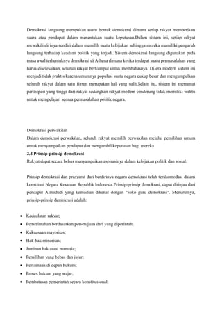 Demokrasi langsung merupakan suatu bentuk demokrasi dimana setiap rakyat memberikan
suara atau pendapat dalam menentukan suatu keputusan.Dalam sistem ini, setiap rakyat
mewakili dirinya sendiri dalam memilih suatu kebijakan sehingga mereka memiliki pengaruh
langsung terhadap keadaan politik yang terjadi. Sistem demokrasi langsung digunakan pada
masa awal terbentuknya demokrasi di Athena dimana ketika terdapat suatu permasalahan yang
harus diselesaikan, seluruh rakyat berkumpul untuk membahasnya. Di era modern sistem ini
menjadi tidak praktis karena umumnya populasi suatu negara cukup besar dan mengumpulkan
seluruh rakyat dalam satu forum merupakan hal yang sulit.Selain itu, sistem ini menuntut
partisipasi yang tinggi dari rakyat sedangkan rakyat modern cenderung tidak memiliki waktu
untuk mempelajari semua permasalahan politik negara.
Demokrasi perwakilan
Dalam demokrasi perwakilan, seluruh rakyat memilih perwakilan melalui pemilihan umum
untuk menyampaikan pendapat dan mengambil keputusan bagi mereka
2.4 Prinsip-prinsip demokrasi
Rakyat dapat secara bebas menyampaikan aspirasinya dalam kebijakan politik dan sosial.
Prinsip demokrasi dan prasyarat dari berdirinya negara demokrasi telah terakomodasi dalam
konstitusi Negara Kesatuan Republik Indonesia.Prinsip-prinsip demokrasi, dapat ditinjau dari
pendapat Almadudi yang kemudian dikenal dengan "soko guru demokrasi". Menurutnya,
prinsip-prinsip demokrasi adalah:
 Kedaulatan rakyat;
 Pemerintahan berdasarkan persetujuan dari yang diperintah;
 Kekuasaan mayoritas;
 Hak-hak minoritas;
 Jaminan hak asasi manusia;
 Pemilihan yang bebas dan jujur;
 Persamaan di depan hukum;
 Proses hukum yang wajar;
 Pembatasan pemerintah secara konstitusional;
 