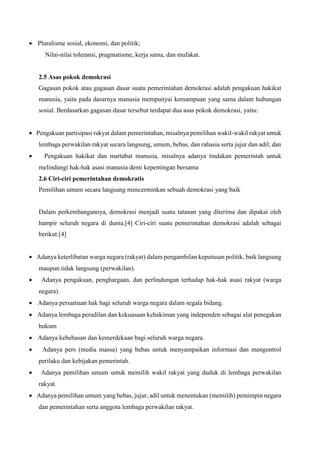  Pluralisme sosial, ekonomi, dan politik;
Nilai-nilai toleransi, pragmatisme, kerja sama, dan mufakat.
2.5 Asas pokok demokrasi
Gagasan pokok atau gagasan dasar suatu pemerintahan demokrasi adalah pengakuan hakikat
manusia, yaitu pada dasarnya manusia mempunyai kemampuan yang sama dalam hubungan
sosial. Berdasarkan gagasan dasar tersebut terdapat dua asas pokok demokrasi, yaitu:
 Pengakuan partisipasi rakyat dalam pemerintahan, misalnya pemilihan wakil-wakil rakyat untuk
lembaga perwakilan rakyat secara langsung, umum, bebas, dan rahasia serta jujur dan adil; dan
 Pengakuan hakikat dan martabat manusia, misalnya adanya tindakan pemerintah untuk
melindungi hak-hak asasi manusia demi kepentingan bersama
2.6 Ciri-ciri pemerintahan demokratis
Pemilihan umum secara langsung mencerminkan sebuah demokrasi yang baik
Dalam perkembangannya, demokrasi menjadi suatu tatanan yang diterima dan dipakai oleh
hampir seluruh negara di dunia.[4] Ciri-ciri suatu pemerintahan demokrasi adalah sebagai
berikut:[4]
 Adanya keterlibatan warga negara (rakyat) dalam pengambilan keputusan politik, baik langsung
maupun tidak langsung (perwakilan).
 Adanya pengakuan, penghargaan, dan perlindungan terhadap hak-hak asasi rakyat (warga
negara).
 Adanya persamaan hak bagi seluruh warga negara dalam segala bidang.
 Adanya lembaga peradilan dan kekuasaan kehakiman yang independen sebagai alat penegakan
hukum
 Adanya kebebasan dan kemerdekaan bagi seluruh warga negara.
 Adanya pers (media massa) yang bebas untuk menyampaikan informasi dan mengontrol
perilaku dan kebijakan pemerintah.
 Adanya pemilihan umum untuk memilih wakil rakyat yang duduk di lembaga perwakilan
rakyat.
 Adanya pemilihan umum yang bebas, jujur, adil untuk menentukan (memilih) pemimpin negara
dan pemerintahan serta anggota lembaga perwakilan rakyat.
 