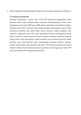  Adanya pengakuan terhadap perbedaan keragamaan (suku, agama, golongan, dan sebagainya).
2.7 Demokrasi di Indonesia
Semenjak kemerdekaan 17 agustus 1945, UUD 1945 memberikan penggambaran bahwa
Indonesia adalah negara demokrasi.Dalam mekanisme kepemimpinannya Presiden harus
bertanggung jawab kepada MPR dimana MPR adalah sebuah badan yang dipilih dari Rakyat.
Sehingga secara hirarki seharusnya rakyat adalah pemegang kepemimpinan negara melalui
mekanisme perwakilan yang dipilih dalam pemilu. Indonesia sempat mengalami masa
demokrasi singkat pada tahun 1956 ketika untuk pertama kalinya diselenggarakan pemilu
bebas di indonesia, sampai kemudian Presiden Soekarno menyatakan demokrasi terpimpin
sebagai pilihan sistem pemerintahan. Setelah mengalami masa Demokrasi Pancasila, sebuah
demokrasi semu yang diciptakan untuk melanggengkan kekuasaan Soeharto, Indonesia
kembali masuk kedalam alam demokrasi pada tahun 1998 ketika pemerintahan junta militer
Soeharto tumbang. Pemilu demokratis kedua bagi Indonesia terselenggara pada tahun 1999
yang menempatkan PDI-P sebagai pemenang Pemilu.
 
